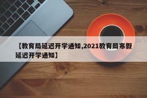 【教育局延迟开学通知,2021教育局寒假延迟开学通知】