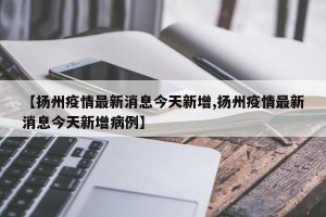 【扬州疫情最新消息今天新增,扬州疫情最新消息今天新增病例】