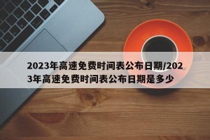 2023年高速免费时间表公布日期/2023年高速免费时间表公布日期是多少