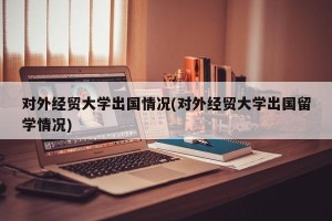 对外经贸大学出国情况(对外经贸大学出国留学情况)