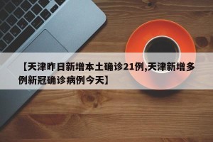 【天津昨日新增本土确诊21例,天津新增多例新冠确诊病例今天】