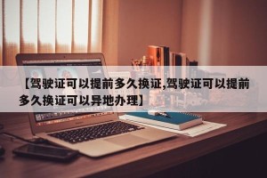 【驾驶证可以提前多久换证,驾驶证可以提前多久换证可以异地办理】
