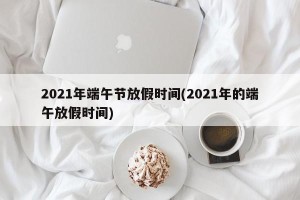 2021年端午节放假时间(2021年的端午放假时间)