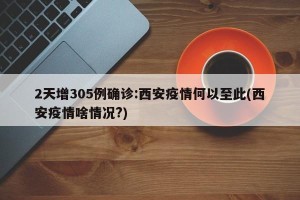 2天增305例确诊:西安疫情何以至此(西安疫情啥情况?)