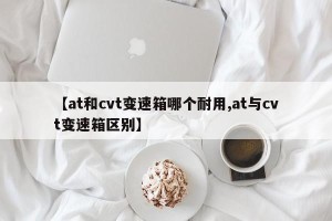 【at和cvt变速箱哪个耐用,at与cvt变速箱区别】
