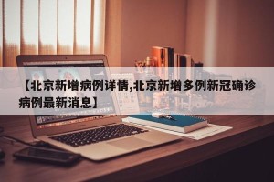 【北京新增病例详情,北京新增多例新冠确诊病例最新消息】