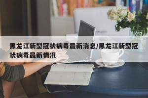 黑龙江新型冠状病毒最新消息/黑龙江新型冠状病毒最新情况