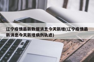 辽宁疫情最新数据消息今天新增(辽宁疫情最新消息今天新增病例轨迹)