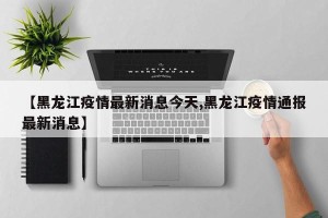 【黑龙江疫情最新消息今天,黑龙江疫情通报最新消息】