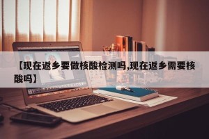 【现在返乡要做核酸检测吗,现在返乡需要核酸吗】