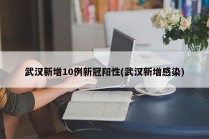 武汉新增10例新冠阳性(武汉新增感染)