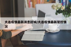 大连疫情最新消息封城/大连疫情最新管控情况