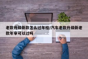 老款升级新款怎么过年检/汽车老款升级新老款年审可以过吗