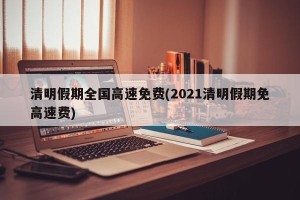 清明假期全国高速免费(2021清明假期免高速费)
