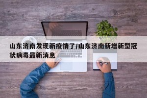 山东济南发现新疫情了/山东济南新增新型冠状病毒最新消息