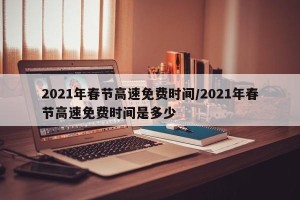 2021年春节高速免费时间/2021年春节高速免费时间是多少