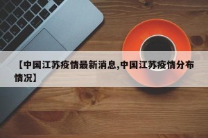 【中国江苏疫情最新消息,中国江苏疫情分布情况】
