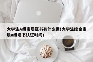 大学生A级素质证书有什么用(大学生综合素质a级证书认证时间)