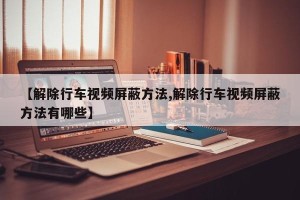 【解除行车视频屏蔽方法,解除行车视频屏蔽方法有哪些】