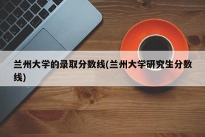 兰州大学的录取分数线(兰州大学研究生分数线)