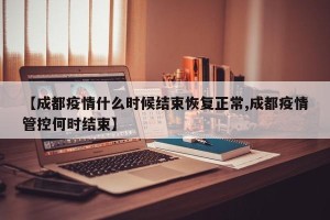 【成都疫情什么时候结束恢复正常,成都疫情管控何时结束】