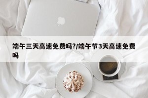 端午三天高速免费吗?/端午节3天高速免费吗