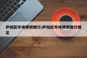 庐阳区外埠牌照限行/庐阳区外埠牌照限行规定