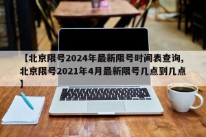 【北京限号2024年最新限号时间表查询,北京限号2021年4月最新限号几点到几点】
