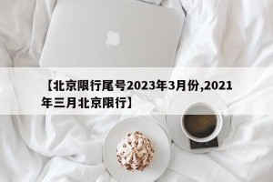 【北京限行尾号2023年3月份,2021年三月北京限行】