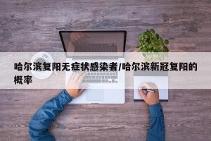 哈尔滨复阳无症状感染者/哈尔滨新冠复阳的概率