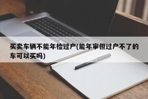 买卖车辆不能年检过户(能年审但过户不了的车可以买吗)